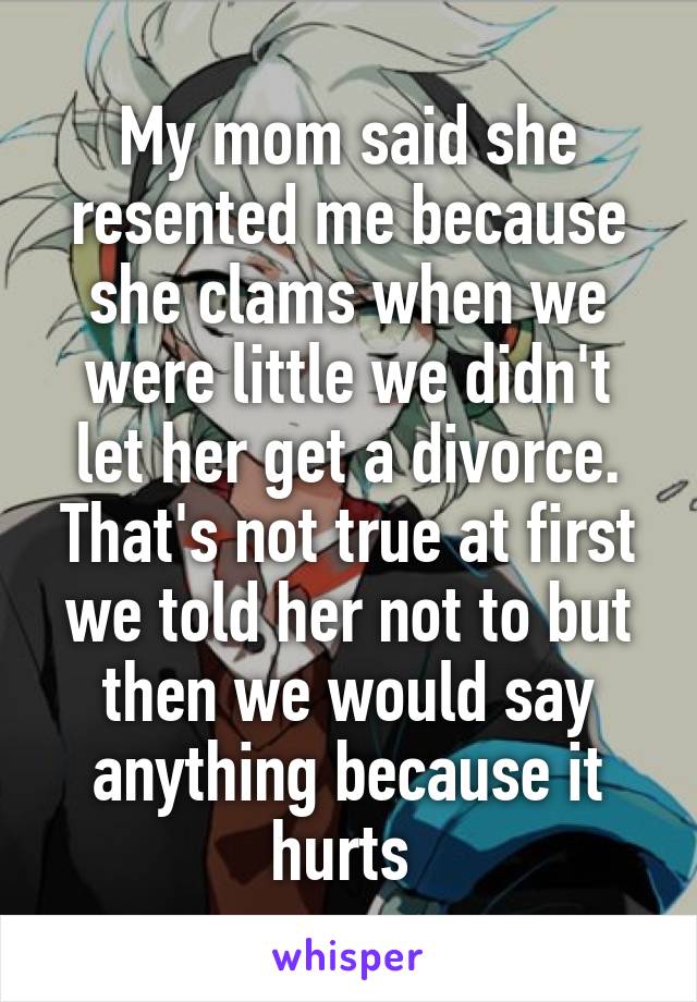 My mom said she resented me because she clams when we were little we didn't let her get a divorce. That's not true at first we told her not to but then we would say anything because it hurts 