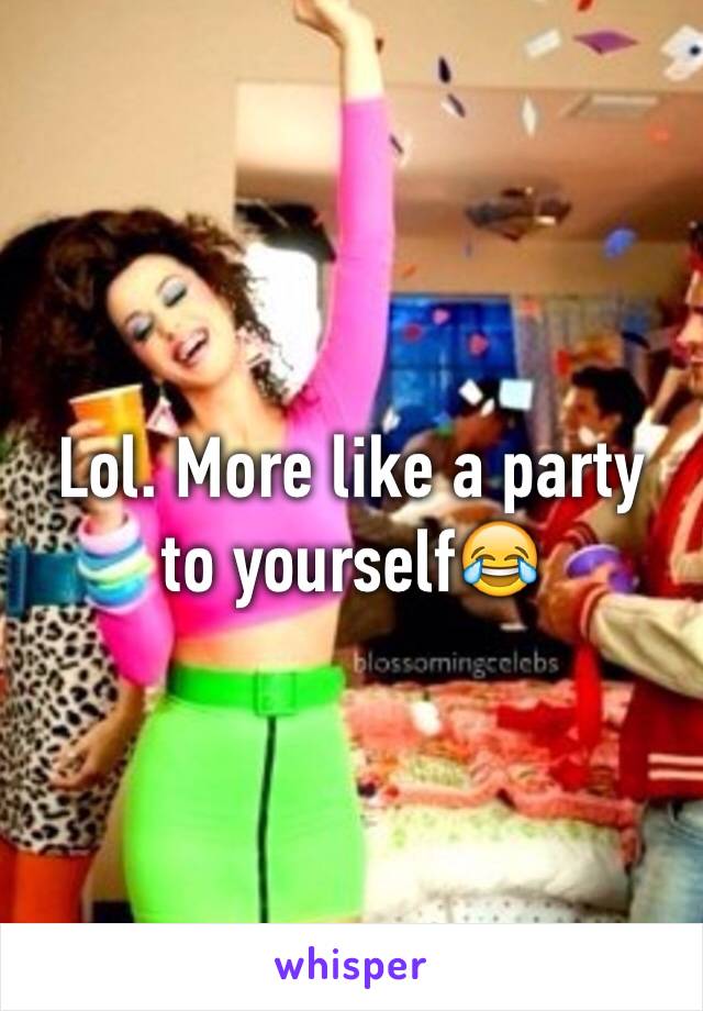 Lol. More like a party to yourself😂