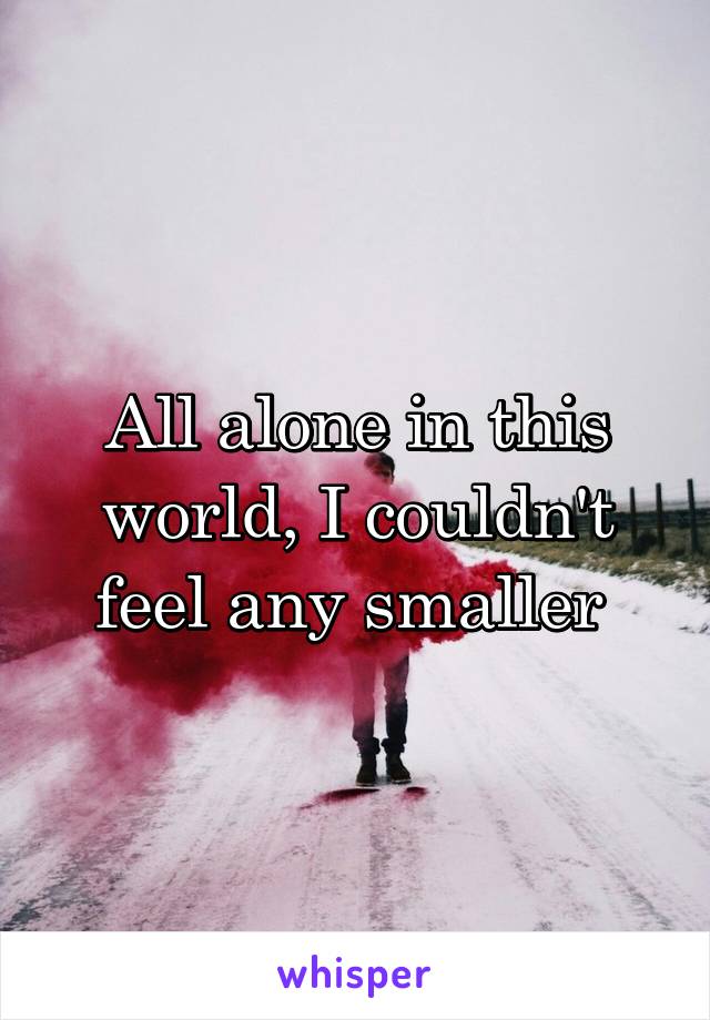 All alone in this world, I couldn't feel any smaller 