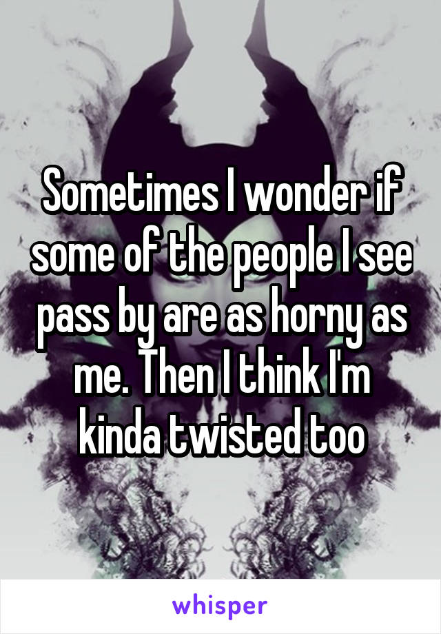 Sometimes I wonder if some of the people I see pass by are as horny as me. Then I think I'm kinda twisted too