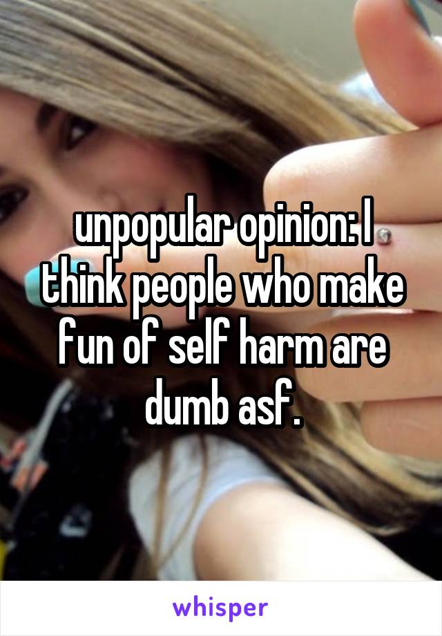 unpopular opinion: I think people who make fun of self harm are dumb asf.