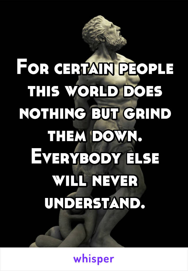 For certain people this world does nothing but grind them down.
Everybody else will never understand.