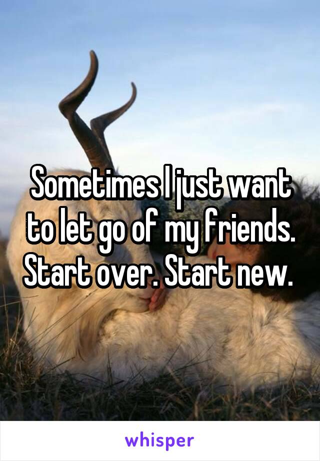 Sometimes I just want to let go of my friends. Start over. Start new. 