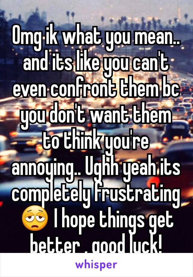 Omg ik what you mean.. and its like you can't even confront them bc you don't want them to think you're annoying.. Ughh yeah its completely frustrating 😩 I hope things get better , good luck!