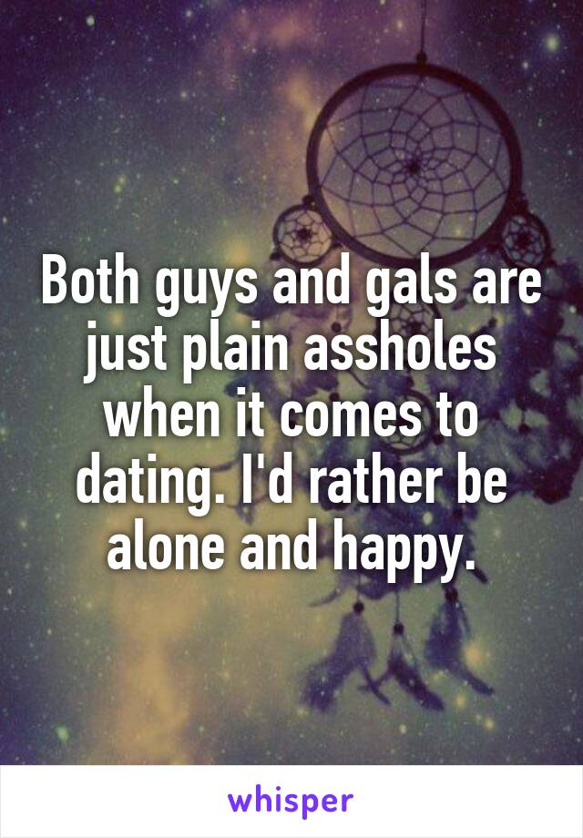 Both guys and gals are just plain assholes when it comes to dating. I'd rather be alone and happy.