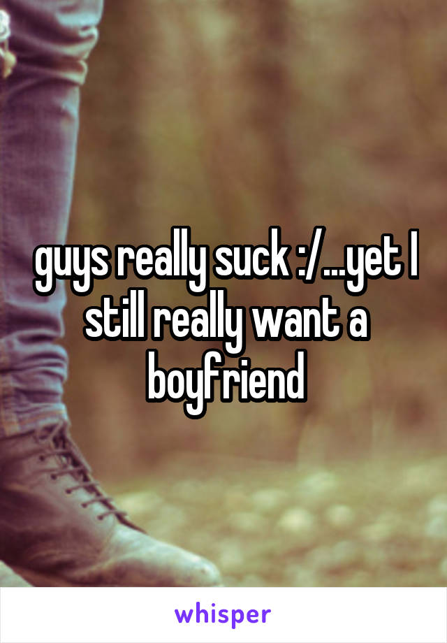 guys really suck :/...yet I still really want a boyfriend