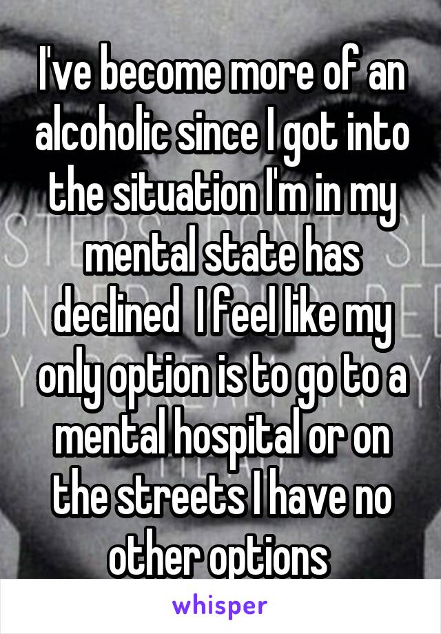 I've become more of an alcoholic since I got into the situation I'm in my mental state has declined  I feel like my only option is to go to a mental hospital or on the streets I have no other options 