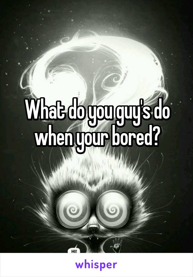 What do you guy's do when your bored?
