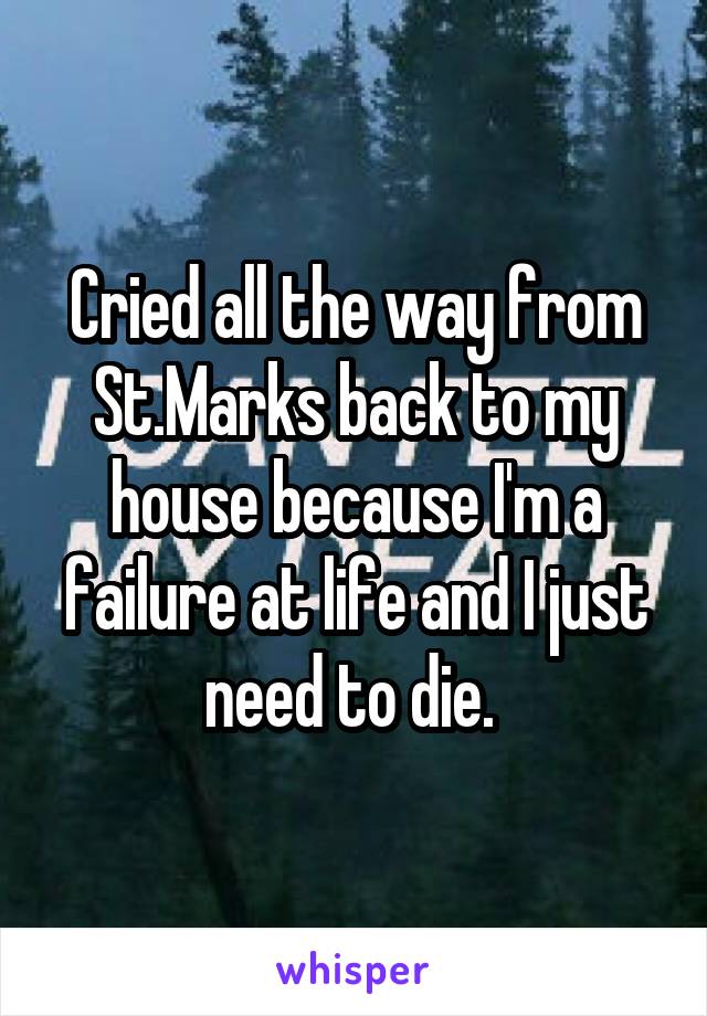 Cried all the way from St.Marks back to my house because I'm a failure at life and I just need to die. 