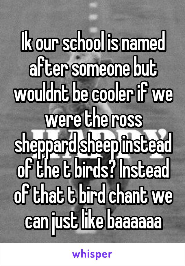 Ik our school is named after someone but wouldnt be cooler if we were the ross sheppard sheep instead of the t birds? Instead of that t bird chant we can just like baaaaaa