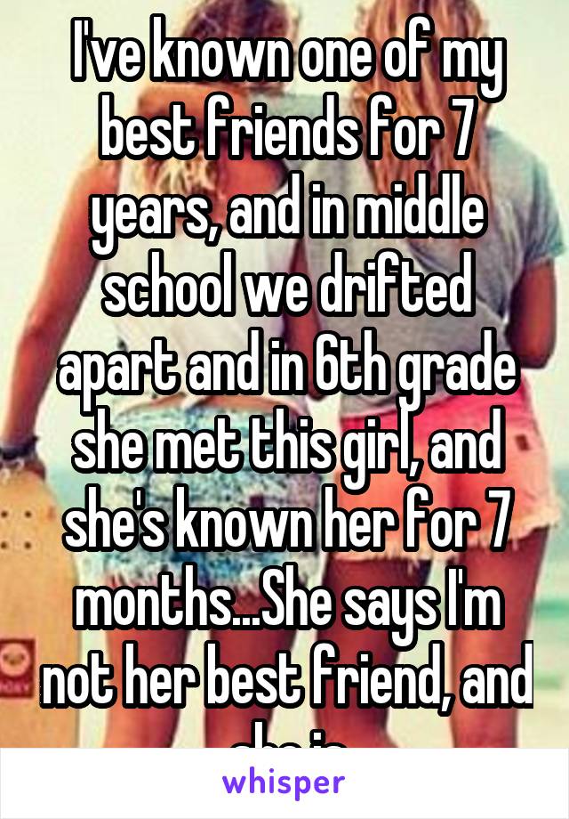 I've known one of my best friends for 7 years, and in middle school we drifted apart and in 6th grade she met this girl, and she's known her for 7 months...She says I'm not her best friend, and she is