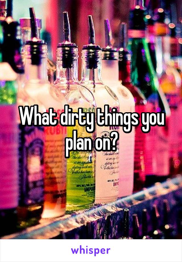 What dirty things you plan on?