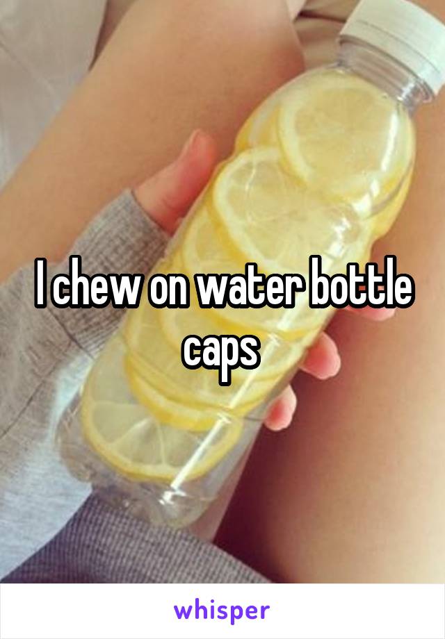 I chew on water bottle caps 