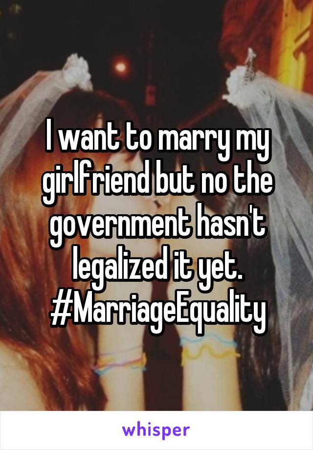 I want to marry my girlfriend but no the government hasn't legalized it yet.
#MarriageEquality