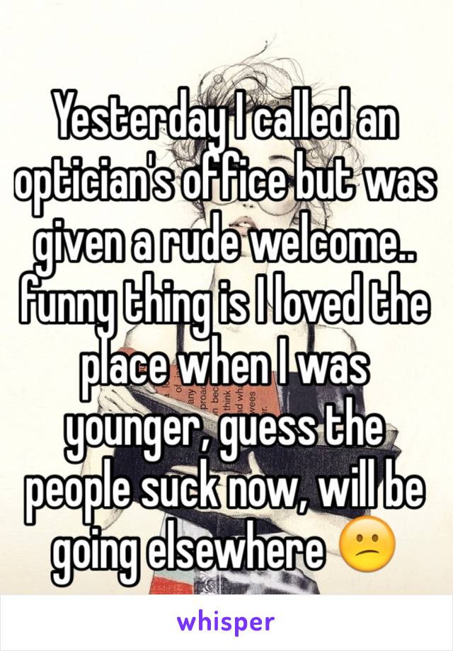 Yesterday I called an optician's office but was given a rude welcome.. funny thing is I loved the place when I was younger, guess the people suck now, will be going elsewhere 😕