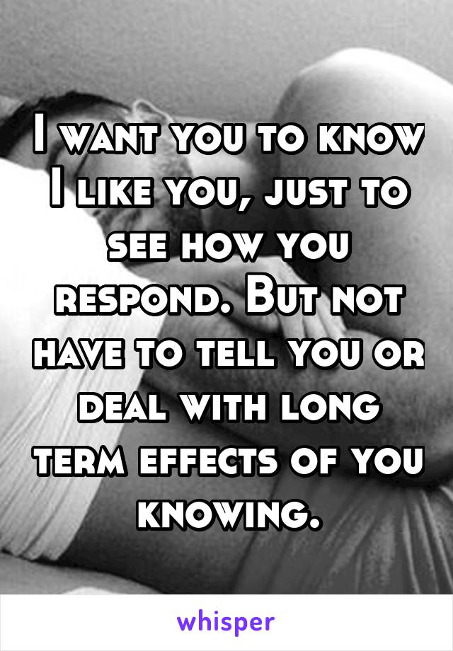 I want you to know I like you, just to see how you respond. But not have to tell you or deal with long term effects of you knowing.