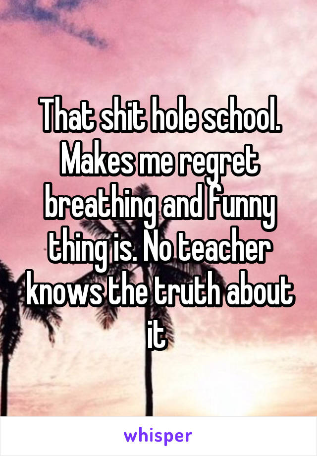 That shit hole school. Makes me regret breathing and funny thing is. No teacher knows the truth about it 