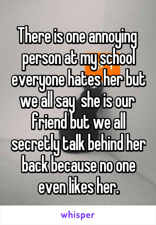 There is one annoying  person at my school everyone hates her but we all say  she is our  friend but we all secretly talk behind her back because no one even likes her.