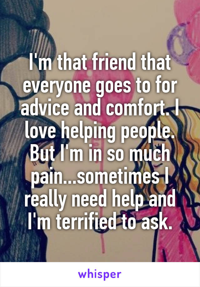 I'm that friend that everyone goes to for advice and comfort. I love helping people. But I'm in so much pain...sometimes I really need help and I'm terrified to ask.