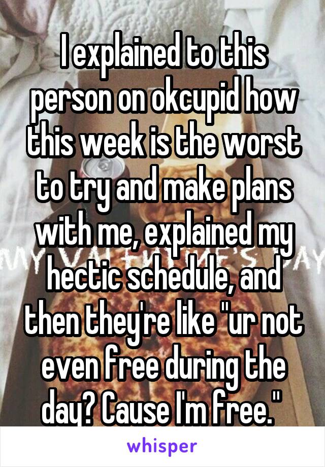 I explained to this person on okcupid how this week is the worst to try and make plans with me, explained my hectic schedule, and then they're like "ur not even free during the day? Cause I'm free." 