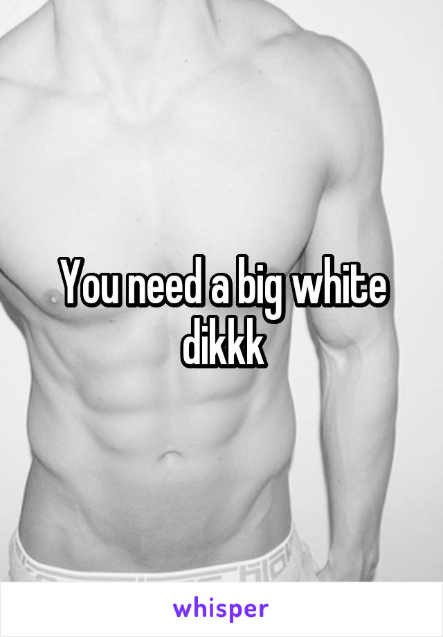 You need a big white dikkk