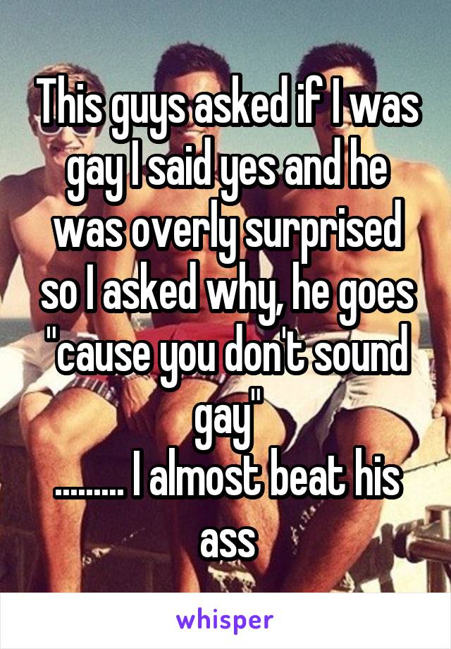 This guys asked if I was gay I said yes and he was overly surprised so I asked why, he goes "cause you don't sound gay"
......... I almost beat his ass