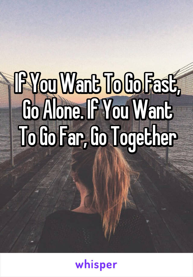 If You Want To Go Fast, Go Alone. If You Want To Go Far, Go Together

