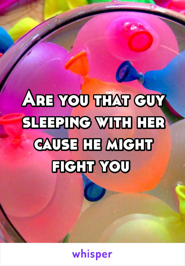 Are you that guy sleeping with her cause he might fight you 