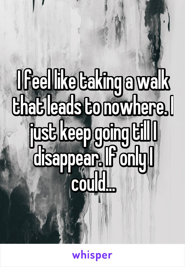 I feel like taking a walk that leads to nowhere. I just keep going till I disappear. If only I could...