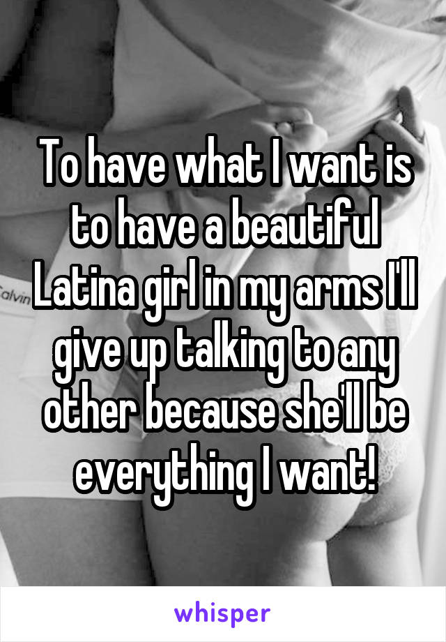 To have what I want is to have a beautiful Latina girl in my arms I'll give up talking to any other because she'll be everything I want!