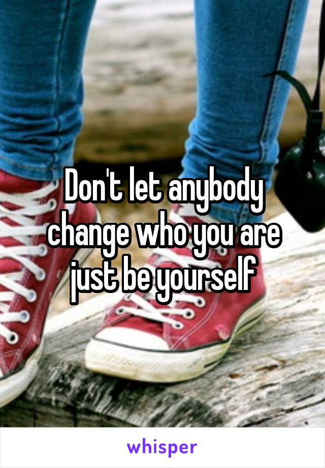 Don't let anybody change who you are just be yourself