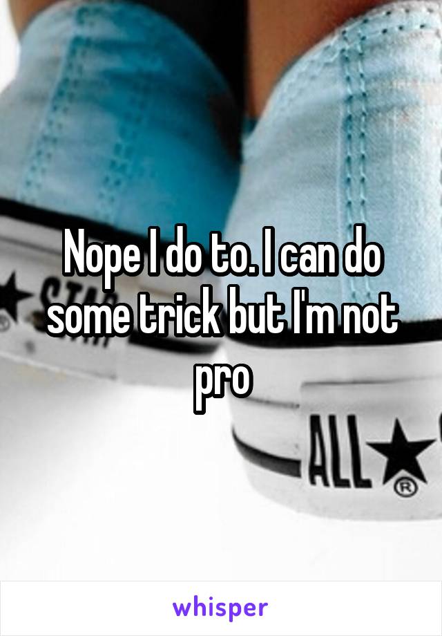 Nope I do to. I can do some trick but I'm not pro