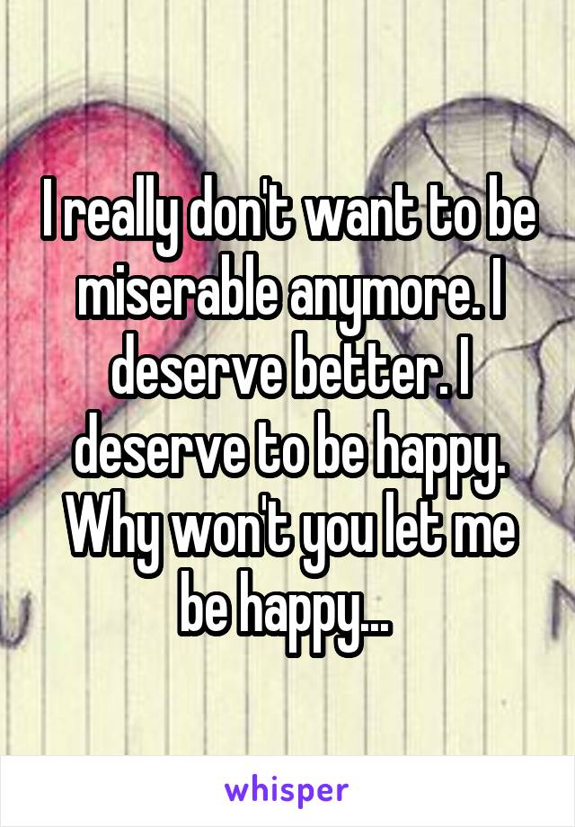 I really don't want to be miserable anymore. I deserve better. I deserve to be happy. Why won't you let me be happy... 