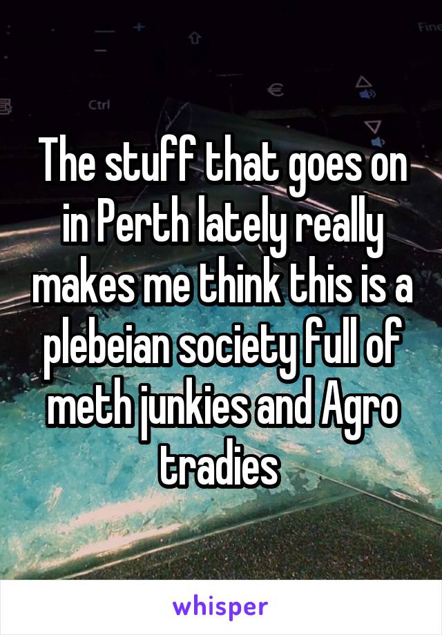 The stuff that goes on in Perth lately really makes me think this is a plebeian society full of meth junkies and Agro tradies 