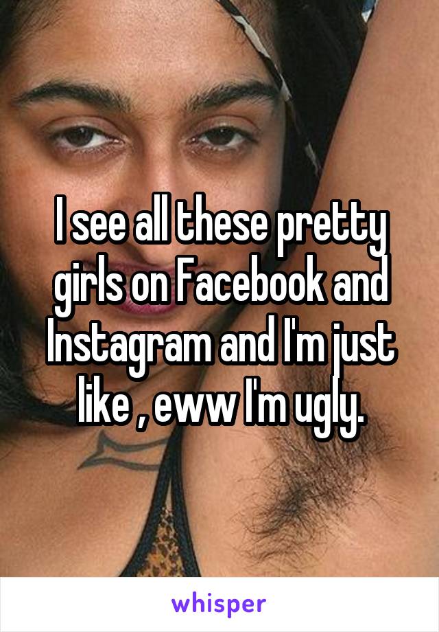 I see all these pretty girls on Facebook and Instagram and I'm just like , eww I'm ugly.