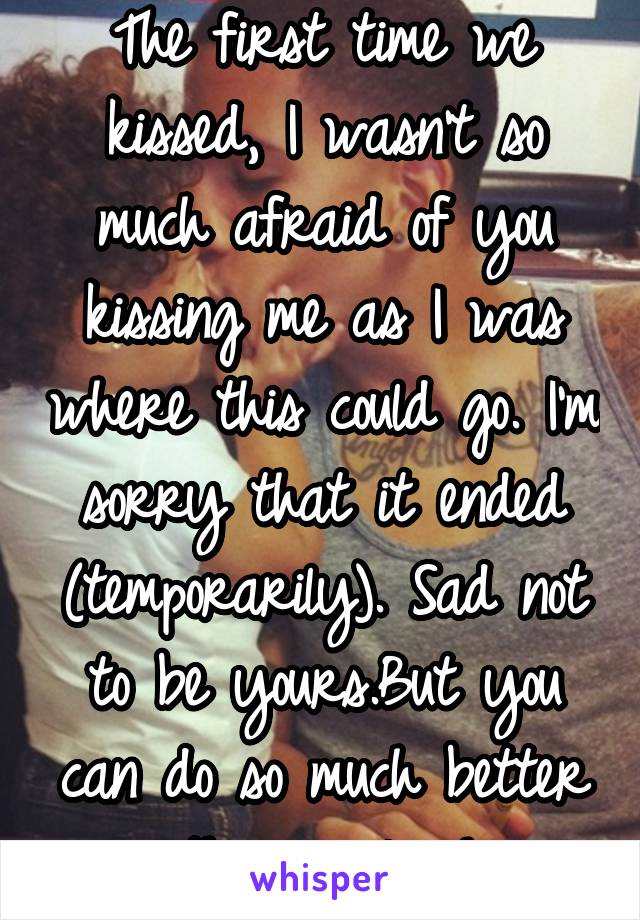 The first time we kissed, I wasn't so much afraid of you kissing me as I was where this could go. I'm sorry that it ended (temporarily). Sad not to be yours.But you can do so much better than me,love!