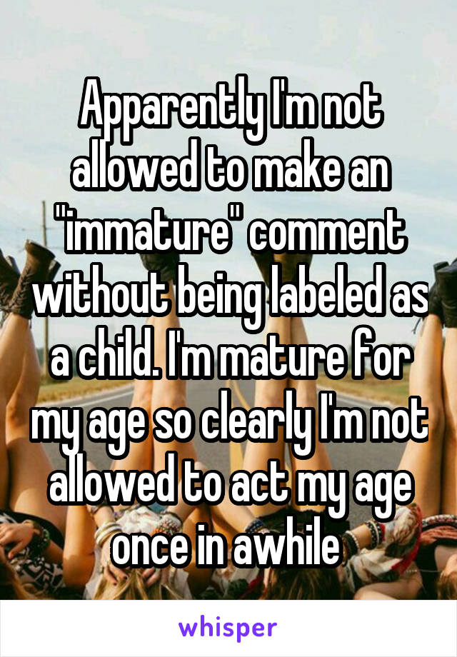 Apparently I'm not allowed to make an "immature" comment without being labeled as a child. I'm mature for my age so clearly I'm not allowed to act my age once in awhile 