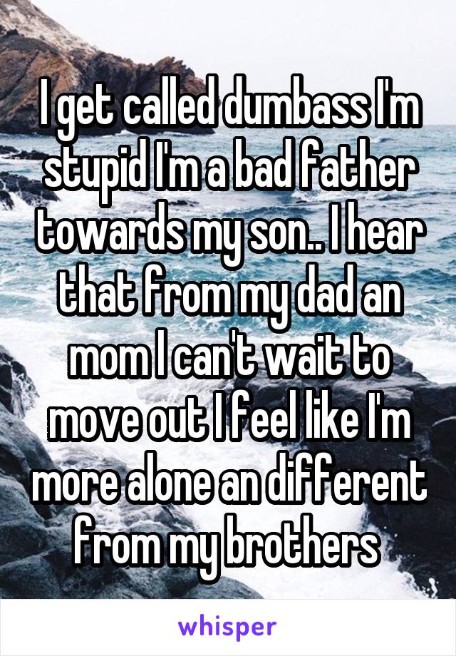 I get called dumbass I'm stupid I'm a bad father towards my son.. I hear that from my dad an mom I can't wait to move out I feel like I'm more alone an different from my brothers 