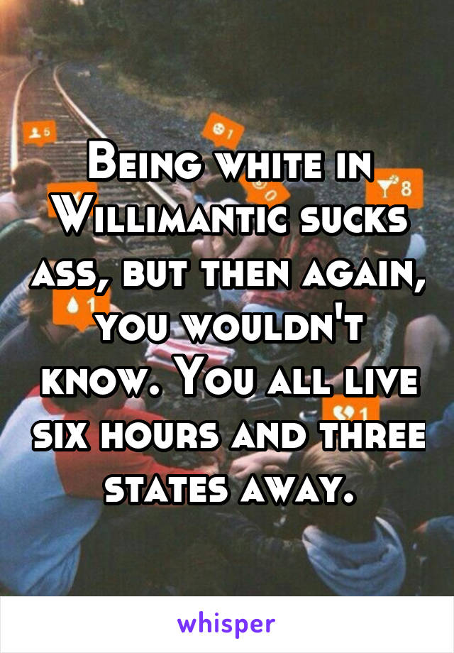 Being white in Willimantic sucks ass, but then again, you wouldn't know. You all live six hours and three states away.