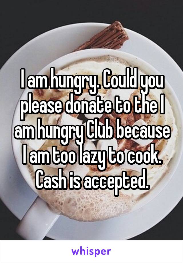 I am hungry. Could you please donate to the I am hungry Club because I am too lazy to cook. Cash is accepted.