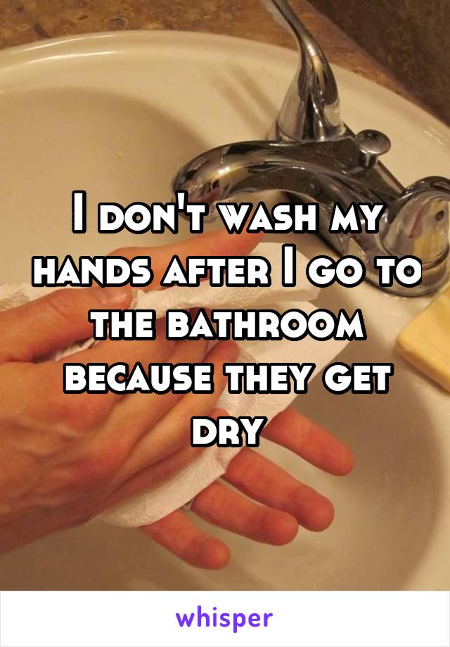 I don't wash my hands after I go to the bathroom because they get dry