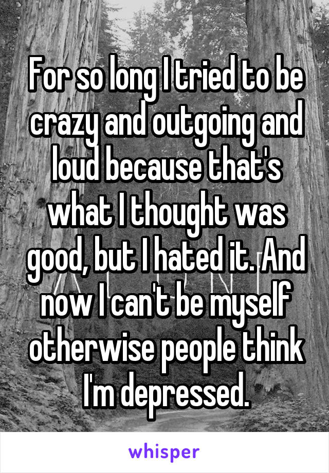 For so long I tried to be crazy and outgoing and loud because that's what I thought was good, but I hated it. And now I can't be myself otherwise people think I'm depressed.