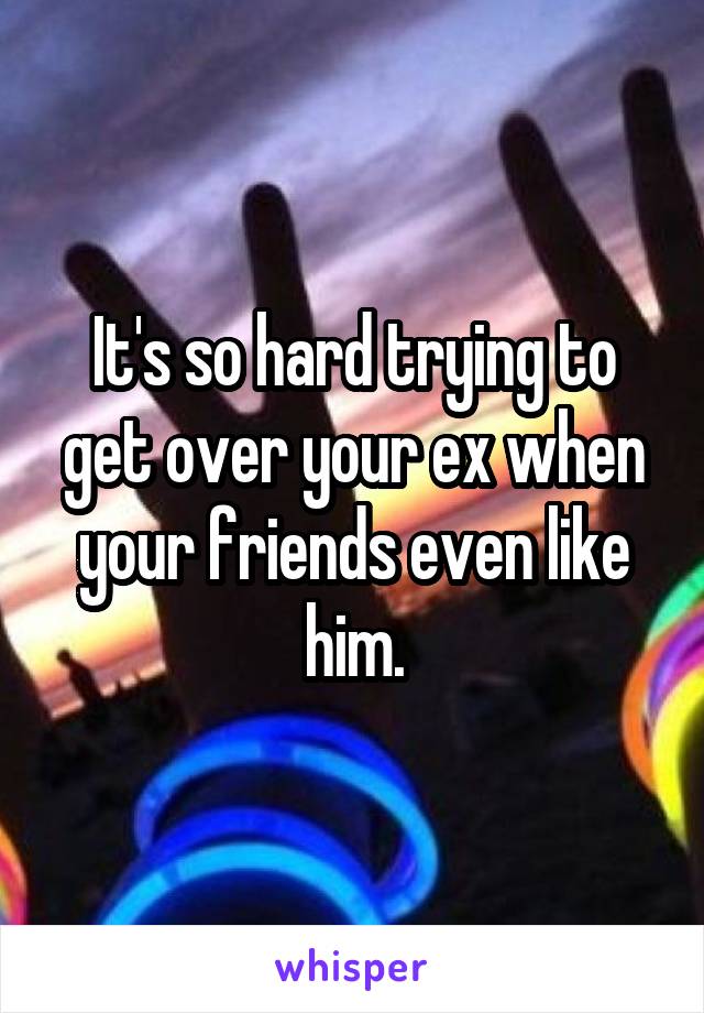 It's so hard trying to get over your ex when your friends even like him.