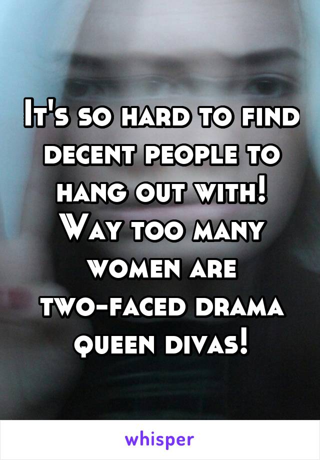 It's so hard to find decent people to hang out with! Way too many women are two-faced drama queen divas!