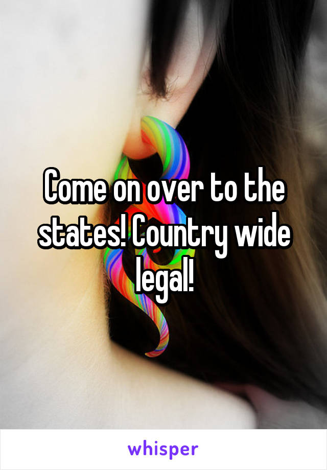 Come on over to the states! Country wide legal!