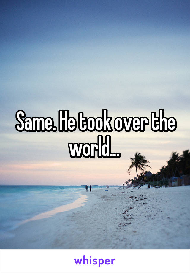 Same. He took over the world... 