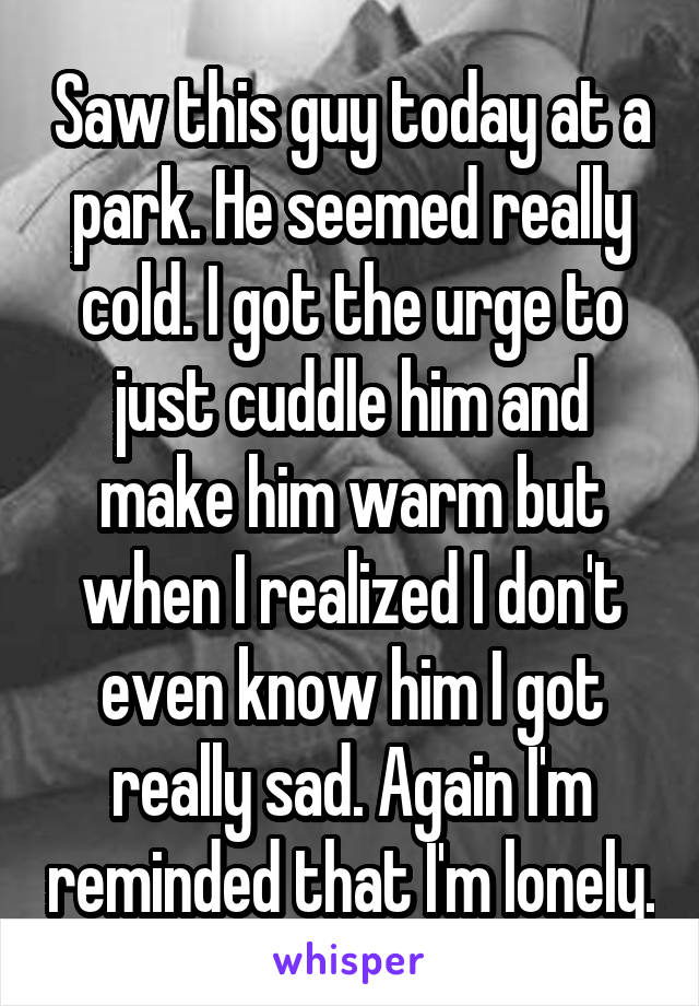 Saw this guy today at a park. He seemed really cold. I got the urge to just cuddle him and make him warm but when I realized I don't even know him I got really sad. Again I'm reminded that I'm lonely.