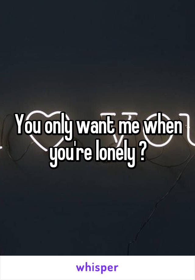 You only want me when you're lonely 😞