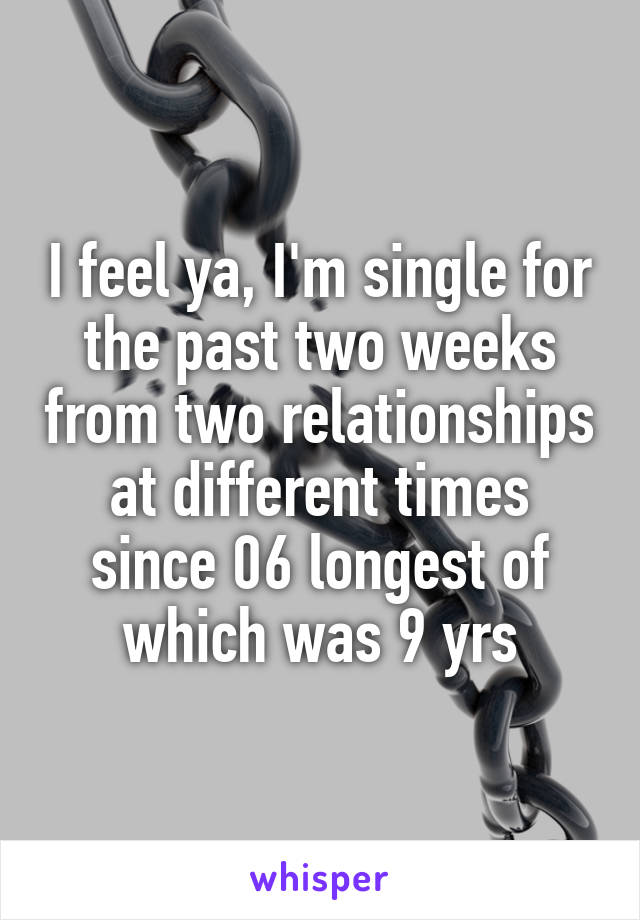 I feel ya, I'm single for the past two weeks from two relationships at different times since 06 longest of which was 9 yrs