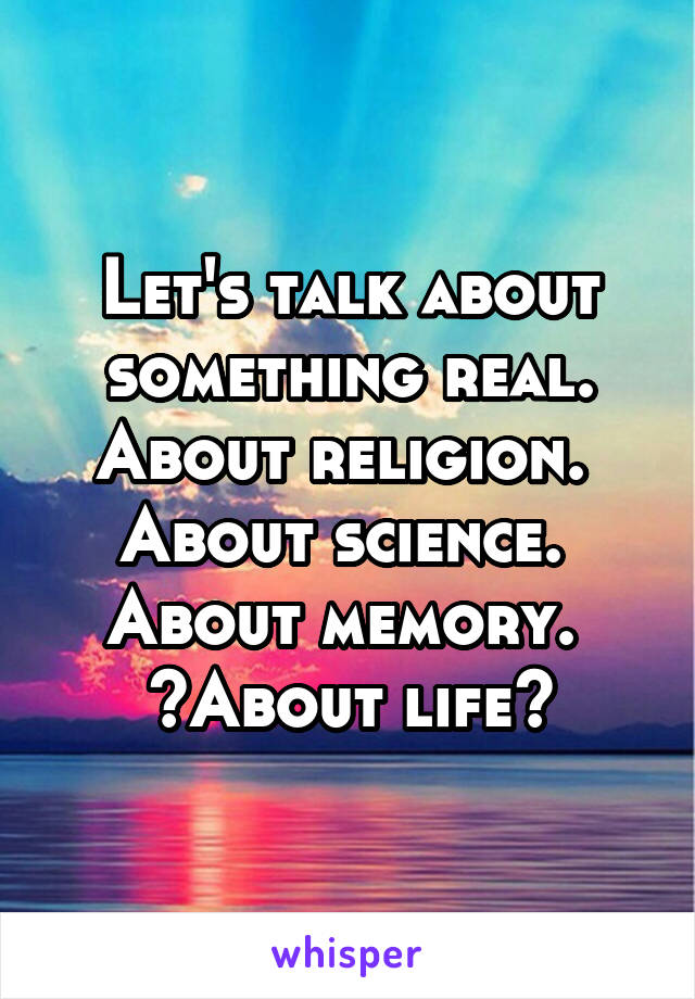 Let's talk about something real. About religion. 
About science. 
About memory. 
~About life~